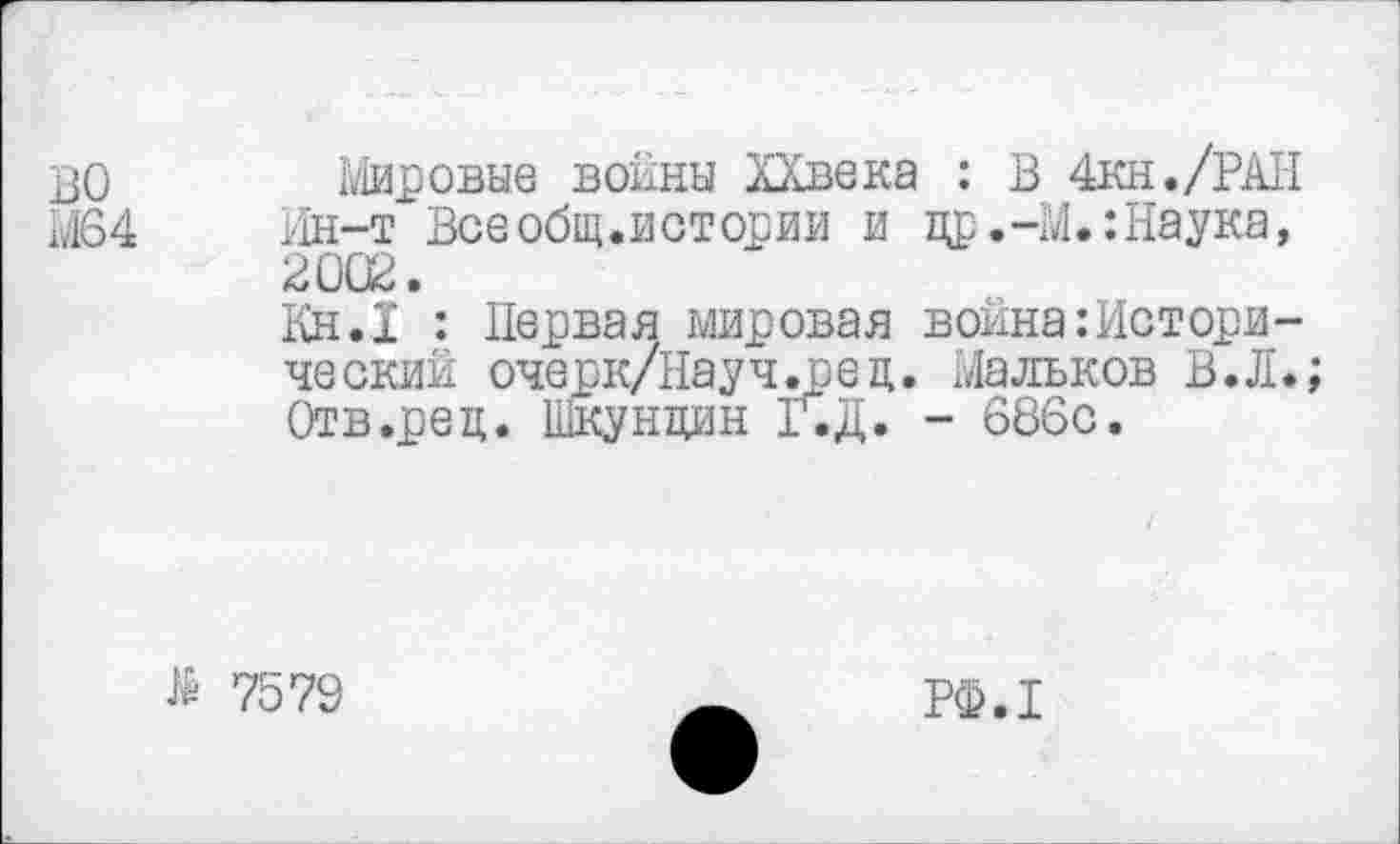 ﻿во
М64
Мировые воины ХХвека : В 4кн./РАН Ин-т Всеобщ.истории и цр.-М.:Наука, 2002.
Кн.1 : Первая мировая война:Исторический очерк/Научдред. Мальков В.Л. Отв.рец. Шкундин Г.Д. - 686с.
№ 7579
РФ.1